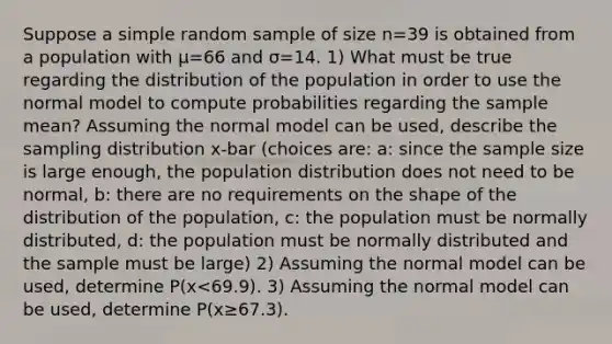 Suppose a simple random sample of size n=39 is obtained from a population with μ=66 and σ=14. ​1) What must be true regarding the distribution of the population in order to use the normal model to compute probabilities regarding the sample​ mean? Assuming the normal model can be​ used, describe the sampling distribution x-bar (choices are: a: since the sample size is large enough, the population distribution does not need to be normal, b: there are no requirements on the shape of the distribution of the population, c: the population must be normally distributed, d: the population must be normally distributed and the sample must be large) ​2) Assuming the normal model can be​ used, determine ​P(x<69.9​). 3) Assuming the normal model can be​ used, determine ​P(x≥67.3​).