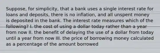 Suppose, for simplicity, that a bank uses a single interest rate for loans and deposits, there is no inflation, and all unspent money is deposited in the bank. The interest rate measures which of the following? I. the cost of using a dollar today rather than a year from now II. the benefit of delaying the use of a dollar from today until a year from now III. the price of borrowing money calculated as a percentage of the amount borrowed