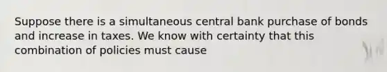 Suppose there is a simultaneous central bank purchase of bonds and increase in taxes. We know with certainty that this combination of policies must cause