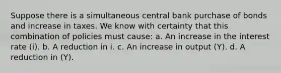 Suppose there is a simultaneous central bank purchase of bonds and increase in taxes. We know with certainty that this combination of policies must cause: a. An increase in the interest rate (i). b. A reduction in i. c. An increase in output (Y). d. A reduction in (Y).