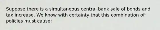 Suppose there is a simultaneous central bank sale of bonds and tax increase. We know with certainty that this combination of policies must​ cause: