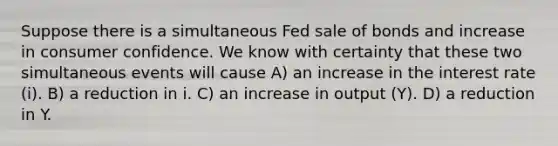 Suppose there is a simultaneous Fed sale of bonds and increase in consumer confidence. We know with certainty that these two simultaneous events will cause A) an increase in the interest rate (i). B) a reduction in i. C) an increase in output (Y). D) a reduction in Y.