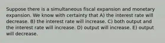 Suppose there is a simultaneous fiscal expansion and monetary expansion. We know with certainty that A) the interest rate will decrease. B) the interest rate will increase. C) both output and the interest rate will increase. D) output will increase. E) output will decrease.