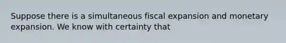 Suppose there is a simultaneous fiscal expansion and monetary expansion. We know with certainty that