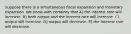 Suppose there is a simultaneous fiscal expansion and monetary expansion. We know with certainty that A) the interest rate will increase. B) both output and the interest rate will increase. C) output will increase. D) output will decrease. E) the interest rate will decrease.