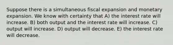 Suppose there is a simultaneous fiscal expansion and monetary expansion. We know with certainty that A) the interest rate will increase. B) both output and the interest rate will increase. C) output will increase. D) output will decrease. E) the interest rate will decrease.