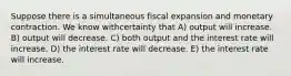 Suppose there is a simultaneous fiscal expansion and monetary contraction. We know withcertainty that A) output will increase. B) output will decrease. C) both output and the interest rate will increase. D) the interest rate will decrease. E) the interest rate will increase.