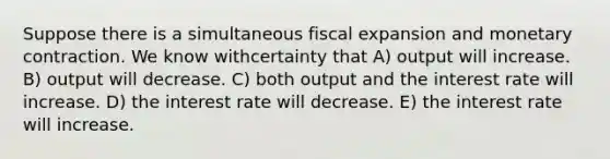 Suppose there is a simultaneous fiscal expansion and monetary contraction. We know withcertainty that A) output will increase. B) output will decrease. C) both output and the interest rate will increase. D) the interest rate will decrease. E) the interest rate will increase.