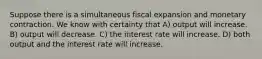 Suppose there is a simultaneous fiscal expansion and monetary contraction. We know with certainty that A) output will increase. B) output will decrease. C) the interest rate will increase. D) both output and the interest rate will increase.