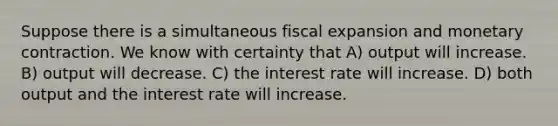 Suppose there is a simultaneous fiscal expansion and monetary contraction. We know with certainty that A) output will increase. B) output will decrease. C) the interest rate will increase. D) both output and the interest rate will increase.