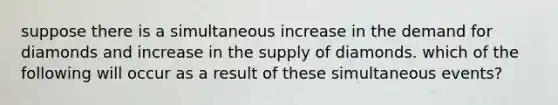 suppose there is a simultaneous increase in the demand for diamonds and increase in the supply of diamonds. which of the following will occur as a result of these simultaneous events?