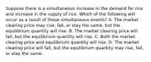 Suppose there is a simultaneous increase in the demand for rice and increase in the supply of rice. Which of the following will occur as a result of these simultaneous events? A. The market clearing price may rise, fall, or stay the same, but the equilibrium quantity will rise. B. The market clearing price will fall, but the equilibrium quantity will rise. C. Both the market clearing price and equilibrium quantity will rise. D. The market clearing price will fall, but the equilibrium quantity may rise, fall, or stay the same.