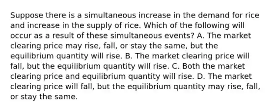 Suppose there is a simultaneous increase in the demand for rice and increase in the supply of rice. Which of the following will occur as a result of these simultaneous events? A. The market clearing price may rise, fall, or stay the same, but the equilibrium quantity will rise. B. The market clearing price will fall, but the equilibrium quantity will rise. C. Both the market clearing price and equilibrium quantity will rise. D. The market clearing price will fall, but the equilibrium quantity may rise, fall, or stay the same.