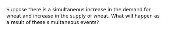 Suppose there is a simultaneous increase in the demand for wheat and increase in the supply of wheat. What will happen as a result of these simultaneous events?