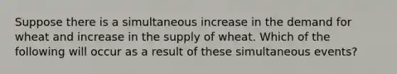 Suppose there is a simultaneous increase in the demand for wheat and increase in the supply of wheat. Which of the following will occur as a result of these simultaneous events?