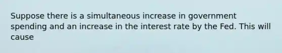 Suppose there is a simultaneous increase in government spending and an increase in the interest rate by the Fed. This will cause