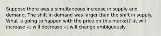 Suppose there was a simultaneous increase in supply and demand. The shift in demand was larger than the shift in supply. What is going to happen with the price on this market? -it will increase -it will decrease -it will change ambiguously