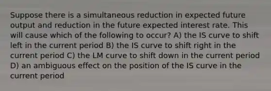 Suppose there is a simultaneous reduction in expected future output and reduction in the future expected interest rate. This will cause which of the following to occur? A) the IS curve to shift left in the current period B) the IS curve to shift right in the current period C) the LM curve to shift down in the current period D) an ambiguous effect on the position of the IS curve in the current period