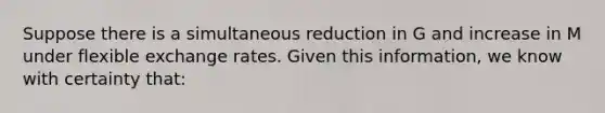 Suppose there is a simultaneous reduction in G and increase in M under flexible exchange rates. Given this information, we know with certainty that: