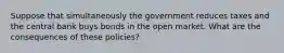 Suppose that simultaneously the government reduces taxes and the central bank buys bonds in the open market. What are the consequences of these policies?