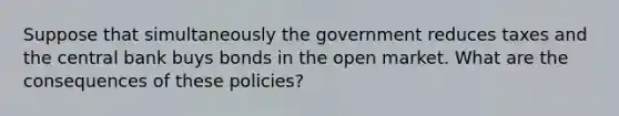 Suppose that simultaneously the government reduces taxes and the central bank buys bonds in the open market. What are the consequences of these policies?