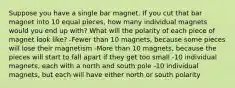 Suppose you have a single bar magnet. If you cut that bar magnet into 10 equal pieces, how many individual magnets would you end up with? What will the polarity of each piece of magnet look like? -Fewer than 10 magnets, because some pieces will lose their magnetism -More than 10 magnets, because the pieces will start to fall apart if they get too small -10 individual magnets, each with a north and south pole -10 individual magnets, but each will have either north or south polarity