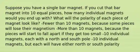 Suppose you have a single bar magnet. If you cut that bar magnet into 10 equal pieces, how many individual magnets would you end up with? What will the polarity of each piece of magnet look like? -Fewer than 10 magnets, because some pieces will lose their magnetism -More than 10 magnets, because the pieces will start to fall apart if they get too small -10 individual magnets, each with a north and south pole -10 individual magnets, but each will have either north or south polarity