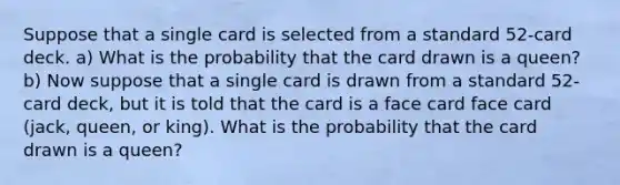 Suppose that a single card is selected from a standard​ 52-card deck. a) What is the probability that the card drawn is a queen​? b) Now suppose that a single card is drawn from a standard​ 52-card deck, but it is told that the card is a face card face card (jack, queen, or king). What is the probability that the card drawn is a queen​?