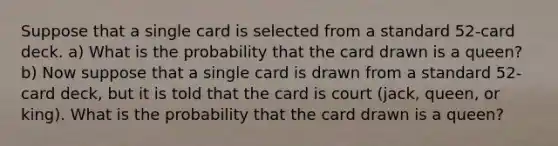 Suppose that a single card is selected from a standard​ 52-card deck. a) What is the probability that the card drawn is a queen​? b) Now suppose that a single card is drawn from a standard​ 52-card deck, but it is told that the card is court (jack, queen, or king). What is the probability that the card drawn is a queen​?