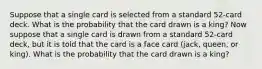 Suppose that a single card is selected from a standard 52-card deck. What is the probability that the card drawn is a king? Now suppose that a single card is drawn from a standard 52-card deck, but it is told that the card is a face card (jack, queen, or king). What is the probability that the card drawn is a king?