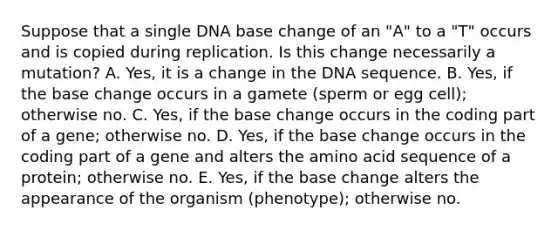 Suppose that a single DNA base change of an "A" to a "T" occurs and is copied during replication. Is this change necessarily a mutation? A. Yes, it is a change in the DNA sequence. B. Yes, if the base change occurs in a gamete (sperm or egg cell); otherwise no. C. Yes, if the base change occurs in the coding part of a gene; otherwise no. D. Yes, if the base change occurs in the coding part of a gene and alters the amino acid sequence of a protein; otherwise no. E. Yes, if the base change alters the appearance of the organism (phenotype); otherwise no.