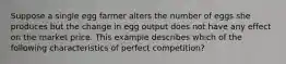 Suppose a single egg farmer alters the number of eggs she produces but the change in egg output does not have any effect on the market price. This example describes which of the following characteristics of perfect competition?