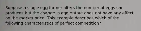 Suppose a single egg farmer alters the number of eggs she produces but the change in egg output does not have any effect on the market price. This example describes which of the following characteristics of perfect competition?