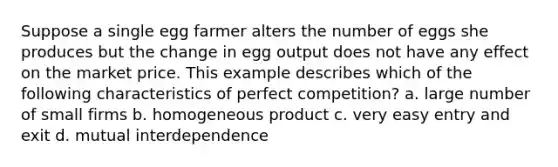 Suppose a single egg farmer alters the number of eggs she produces but the change in egg output does not have any effect on the market price. This example describes which of the following characteristics of perfect competition? a. large number of small firms b. homogeneous product c. very easy entry and exit d. mutual interdependence