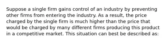 Suppose a single firm gains control of an industry by preventing other firms from entering the industry. As a result, the price charged by the single firm is much higher than the price that would be charged by many different firms producing this product in a competitive market. This situation can best be described as: