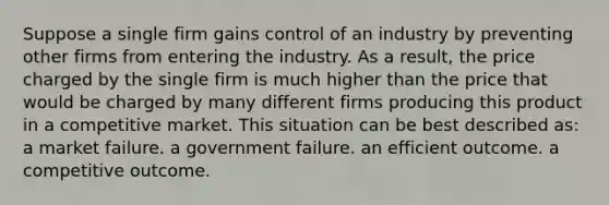 Suppose a single firm gains control of an industry by preventing other firms from entering the industry. As a result, the price charged by the single firm is much higher than the price that would be charged by many different firms producing this product in a competitive market. This situation can be best described as: a market failure. a government failure. an efficient outcome. a competitive outcome.