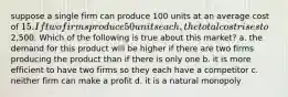 suppose a single firm can produce 100 units at an average cost of 15. If two firms produce 50 units each, the total cost rises to2,500. Which of the following is true about this market? a. the demand for this product will be higher if there are two firms producing the product than if there is only one b. it is more efficient to have two firms so they each have a competitor c. neither firm can make a profit d. it is a natural monopoly