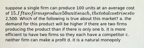 suppose a single firm can produce 100 units at an average cost of 15. If two firms produce 50 units each, the total cost rises to2,500. Which of the following is true about this market? a. the demand for this product will be higher if there are two firms producing the product than if there is only one b. it is more efficient to have two firms so they each have a competitor c. neither firm can make a profit d. it is a natural monopoly