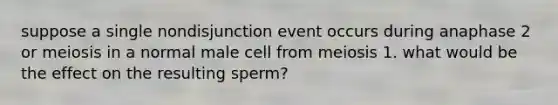 suppose a single nondisjunction event occurs during anaphase 2 or meiosis in a normal male cell from meiosis 1. what would be the effect on the resulting sperm?