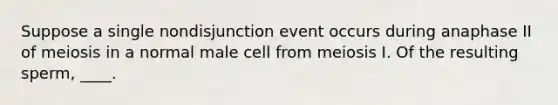 Suppose a single nondisjunction event occurs during anaphase II of meiosis in a normal male cell from meiosis I. Of the resulting sperm, ____.