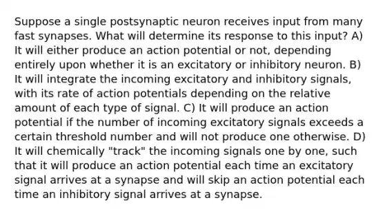 Suppose a single postsynaptic neuron receives input from many fast synapses. What will determine its response to this input? A) It will either produce an action potential or not, depending entirely upon whether it is an excitatory or inhibitory neuron. B) It will integrate the incoming excitatory and inhibitory signals, with its rate of action potentials depending on the relative amount of each type of signal. C) It will produce an action potential if the number of incoming excitatory signals exceeds a certain threshold number and will not produce one otherwise. D) It will chemically "track" the incoming signals one by one, such that it will produce an action potential each time an excitatory signal arrives at a synapse and will skip an action potential each time an inhibitory signal arrives at a synapse.