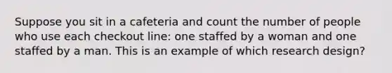 Suppose you sit in a cafeteria and count the number of people who use each checkout line: one staffed by a woman and one staffed by a man. This is an example of which research design?