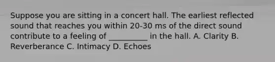 Suppose you are sitting in a concert hall. The earliest reflected sound that reaches you within 20-30 ms of the direct sound contribute to a feeling of __________ in the hall. A. Clarity B. Reverberance C. Intimacy D. Echoes