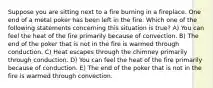 Suppose you are sitting next to a fire burning in a fireplace. One end of a metal poker has been left in the fire. Which one of the following statements concerning this situation is true? A) You can feel the heat of the fire primarily because of convection. B) The end of the poker that is not in the fire is warmed through conduction. C) Heat escapes through the chimney primarily through conduction. D) You can feel the heat of the fire primarily because of conduction. E) The end of the poker that is not in the fire is warmed through convection.