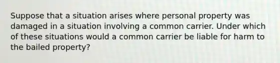 Suppose that a situation arises where personal property was damaged in a situation involving a common carrier. Under which of these situations would a common carrier be liable for harm to the bailed property?