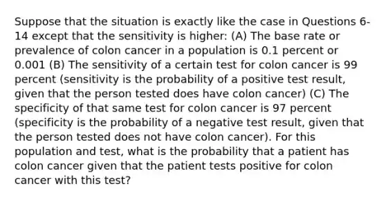 Suppose that the situation is exactly like the case in Questions 6-14 except that the sensitivity is higher: (A) The base rate or prevalence of colon cancer in a population is 0.1 percent or 0.001 (B) The sensitivity of a certain test for colon cancer is 99 percent (sensitivity is the probability of a positive test result, given that the person tested does have colon cancer) (C) The specificity of that same test for colon cancer is 97 percent (specificity is the probability of a negative test result, given that the person tested does not have colon cancer). For this population and test, what is the probability that a patient has colon cancer given that the patient tests positive for colon cancer with this test?