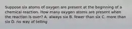 Suppose six atoms of oxygen are present at the beginning of a chemical reaction. How many oxygen atoms are present when the reaction is over? A. always six B. fewer than six C. more than six D. no way of telling