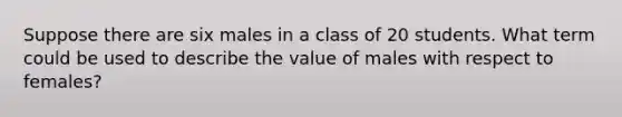 Suppose there are six males in a class of 20 students. What term could be used to describe the value of males with respect to females?