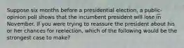 Suppose six months before a presidential election, a public-opinion poll shows that the incumbent president will lose in November. If you were trying to reassure the president about his or her chances for reelection, which of the following would be the strongest case to make?