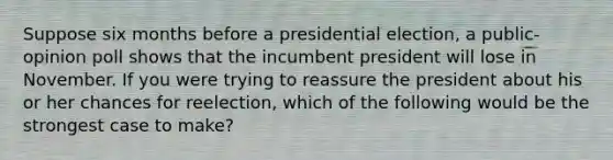 Suppose six months before a presidential election, a public-opinion poll shows that the incumbent president will lose in November. If you were trying to reassure the president about his or her chances for reelection, which of the following would be the strongest case to make?